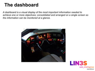 The dashboard
A dashboard is a visual display of the most important information needed to
achieve one or more objectives; consolidated and arranged on a single screen so
the information can be monitored at a glance.
 