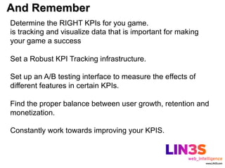 And Remember
Determine the RIGHT KPIs for you game.
is tracking and visualize data that is important for making
your game a success

Set a Robust KPI Tracking infrastructure.

Set up an A/B testing interface to measure the effects of
different features in certain KPIs.

Find the proper balance between user growth, retention and
monetization.

Constantly work towards improving your KPIS.
 