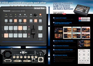 W-HS50 positioned alongside each other             Small and Professional:
                                                   A High-Performance
                                                   HD/SD Live Switcher
                            Actual Size            with Built-in MultiViewer
                                                   Compact Live Switcher
                                                   AW-HS50                       NEW



                                                      5 inputs and 3 outputs                                                                     1080/59.94i,1080/50i,
                                                                                                                                                 1080/23.98PsF,1080/24PsF
                                                      Standard features include 5 inputs (4 HD/SD-SDI, 1 DVI-D)                                  720/59.94p,720/50p
                                                      and 3 outputs (2 HD/SD-SDI, 1 DVI-D).
                                                                                                                                                 480/59.94i,576/50i


                                                      MultiViewer display functionality
                                                      comes installed as standard
                                                      The built-in MultiViewer can display up to ten image windows at one time on a single monitor,
                                                      including program, preview, inputs, and more!
                                          177 mm
                                                      4 Split Pictures            5a Split Pictures              6a Split Pictures                10a Split Pictures




                                                      9 Split Pictures            5b Split Pictures              6b Split Pictures                10b Split Pictures




                                                      Audio Level Meter Display Function
                                                      Embedded audio levels of SDI (group1/ 1 ch, 2 ch) inputs can be
                                                      displayed.



                                                      Bus Transition Functions
                 210 mm                               Cut and Mix transitions are available through AUX bus and PinP bus.
                                                                                                                                     Audio Level Meter


                                                      Frame Synchronizers on All Inputs                                                 13 wipe patterns
                                                      Frame Synchronizer is embedded in all inputs. This enables
                                                      asynchronous video signals to be switched without glitches.
                                                      (SDI-IN1 to 4 10 bit, DVI-IN 8 bit)


                                                      More Powerful Features
                                          67 mm       2 Switchable Up-converters. (SDI-IN3,IN4)
                                                      Color Correction on SDI Inputs ( SDI-IN1 to 4 ) for convenient
                                                      matching of video sources.
                                                      Dot-by-Dot feature on 4 inputs (SDI-IN1 to 4) enables insertion of
                                                      SD images into HD frames with virtually no image distortion.
                                                      13 wipe patterns, plus PinP, Chroma/Linear Key, Aux Bus.
                                                                                                                                        Border ON/ OFF, Color, Wide, and
                                                                                                                                        Blur are selectable
 