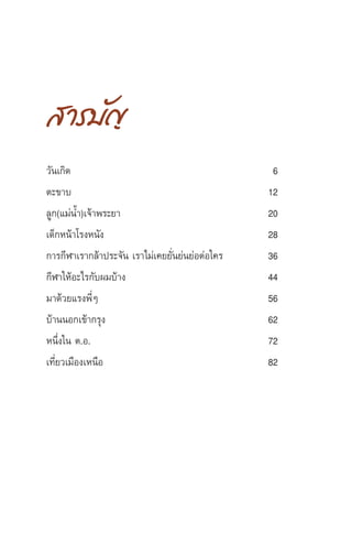 4 µ—«...µπ ª√–‡ √‘∞ ¿—∑√¡—¬
 “√∫—≠
«—π‡°‘¥ 6
µ–¢“∫ 12
≈Ÿ°(·¡àπÈ”)‡®â“æ√–¬“ 20
‡¥Á°Àπâ“‚√ßÀπ—ß 28
°“√°’Ã“‡√“°≈â“ª√–®—π ‡√“‰¡à‡§¬¬—Ëπ¬àπ¬àÕµàÕ„§√ 36
°’Ã“„ÀâÕ–‰√°—∫º¡∫â“ß 44
¡“¥â«¬·√ßæ’ËÊ 56
∫â“ππÕ°‡¢â“°√ÿß 62
Àπ÷Ëß„π µ.Õ. 72
‡∑’Ë¬«‡¡◊Õß‡Àπ◊Õ 82
 