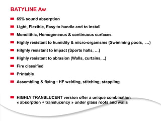 BATYLINE Aw
65% sound absorption
Light, Flexible, Easy to handle and to install
Monolithic, Homogeneous & continuous surfaces
Highly resistant to humidity & micro-organisms (Swimming pools, …)
Hilghly resistant to impact (Sports halls, …)
Highly resistant to abrasion (Walls, curtains, ..)
Fire classified
Printable
Assembling & fixing : HF welding, stitching, stappling
HIGHLY TRANSLUCENT version offer a unique combination
« absorption + translucency » under glass roofs and walls
 