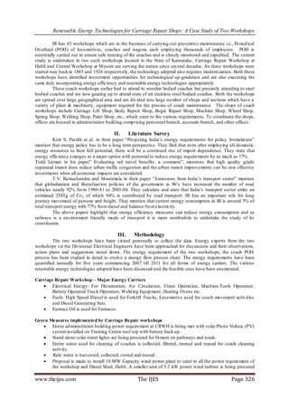 Renewable Energy Technologies for Carriage Repair Shops: A Case Study of Two Workshops

          IR has 45 workshops which are in the business of carrying out preventive maintenance i.e., Period ical
Overhaul (POH) of loco motives, coaches and wagons each employing thousands of employees. POH is
essentially carried out to ensure safe running of the coaches and is closely monitored and expedited. The current
study is undertaken in two such workshops located in the State of Karnataka ; Carriage Repair Workshop at
Hubli and Central Workshop at Mysore are serving the nation since several decades. As these workshops were
started way back in 1885 and 1926 respectively, the technology adopted also requires modernization. Both these
workshops have identified investment opportunities for technological up-gradation and are also executing the
same duly incorporating energy efficiency and renewable energy technologies appropriately.
          These coach workshops earlier had to attend to wooden bodied coaches but presently attending to steel
bodied coaches and are now gearing up to attend state of art stainless steel bodied coaches . Both the workshops
are spread over large geographical area and are div ided into large nu mber of shops and sections which have a
variety of plant & machinery, equipment required for the process of coach maintenance. The shops of coach
workshops include Carriage Lift Shop, Body Repair Shop, Bogie Repair Shop, Machine Shop, Wheel Shop,
Spring Shop, Welding Shop, Paint Shop, etc., which cater to the various requirements. To coordinate the shops,
offices are housed in administration build ing comprising personnel branch, accounts branch, and other offices.

                                        II.      Literature Survey
          Kirit S. Parikh et al. in their paper “Pro jecting India’s energy requirements for policy formulat ion”
mention that energy policy has to be a long term perspective. They find that even after employing all do mestic
energy resources to their full potential, there will be a continued rise of import dependence. They state that
energy efficiency emerges as a major option with potential to reduce energy requirements by as much as 17%.
Todd Lit man in his paper” Evaluating rail travel benefits: a comment”, mentions that high quality grade
separated transit does reduce urban traffic congestion and the urban transit improvements can be cost effective
investments when all economic impacts are considered.
          T.V. Ramachandra and Shwetmala in their paper “Emissions from India’s transport sector” mention
that globalization and liberalizat ion policies of the government in 90’s have increased the number of road
vehicles nearly 92% fro m 1980-81 to 2003-04. They calculate and state that India’s transport sector emits an
estimated 258Tg of Co 2 of which 94% is contributed by road transport. IR has an important role for long
journey movement of persons and freight. They mention that current energy consumption in IR is around 5% of
total transport energy with 77% fro m diesel and balance fro m electricity.
          The above papers highlight that energy efficiency measures can reduce energy consumption and as
railways is a environ ment friendly mode of transport it is more worthwhile to undertake the study of its
constituents.

                                          III.     Methodology
         The two workshops have been visited personally to collect the data. Energy experts from the two
workshops viz the Divisional Electrical Engineers have been approached for discussions and their observations,
action plans and suggestions noted down. The energy requirement of the two workshops, the coach POH
process has been studied in detail to evolve a energy flow process sheet. The energy requirements have been
quantified annually for five years commencing 2007 till 2011 fo r all forms of energy carriers. The various
renewable energy technologies adopted have been discussed and the feasible ones have been enumerated.

Carri age Repair Workshop – Major Energ y Carriers
     Electrical Energy: For Illu mination, Air Circulat ion, Crane Operat ion, Machine-Tools Operation,
         Battery Operated Truck Operation, Weld ing Equip ment, Heating Ovens etc.
     Fuels: High Speed Diesel is used for Forklift Trucks, Loco motive used for coach movement activ ities
         and Diesel Generating Sets.
     Furnace Oil is used for Furnaces.

Green Measures implemented by Carriage Repair workshops
    Entire ad ministration build ing power requirement at CRWH is being met with solar Photo Voltaic (PV)
       system installed on Training Centre roof top with battery back up.
    Stand alone solar street lights are being procured for fit ment on pathways and roads.
    Entire water used for cleaning of coaches is collected, filtered, treated and reused for coach cleaning
       activity.
    Rain water is harvested, collected, stored and reused.
    Proposal is made to install 10 MW Capacity wind power plant to cater to all the power requirement of
       the workshop and Diesel Shed, Hubli. A smaller unit of 5.2 kW power wind turbine is being procured

www.theijes.com                                     The IJES                                         Page 326
 