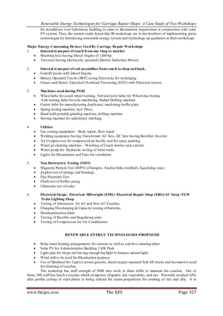 Renewable Energy Technologies for Carriage Repair Shops: A Case Study of Two Workshops
         for installat ion over Laboratory building to cater to illu mination requirement in conjunction with solar
         PV system. Thus, the current study found that IR workshops are in the forefront of implementing green
         technologies by introducing renewable energy system and technology up-gradation in their workshops.

Major Energy Consuming Devices Used By Carriage Repair Workshops
1.     Internal trans port of coach from one shop to another
    Shunting loco having Diesel Engine of 1200 hp.
    Traverser having electrically operated (Electric Induction Motor)

2.       Internal trans port of sub assemblies from coach to shop and back.
        Forklift trucks with Diesel Eng ine
        Battery Operated Trucks (BOT) using Electricity for recharging.
        Cranes and Hoists: Electrical Overhead Traversing (EOT) with Electrical motors

3.       Machines used during POH
        Wheel lathe for coach wheel turning, Vert ical turret lathe for Wheel disc boring
         A xle turning lathe for axle machin ing, Radial Drilling machine
        Centre lathe for manufacturing duplicates , mach ining buffer p late
        Spring testing machine, hyd. Press ,
        Hand held portable grinding mach ine, drilling machine
        Sewing machine for upholstery stitching

4.       Utilities
        Gas cutting equipment – Body repair, floor repair
        Welding equipment having Transformer AC Sets, DC Sets having Rectifier, Inverter
        Air Co mpressors for compressed air facility and for spray painting
        Water jet cleaning mach ine – Washing of Coach interio r and exterior
        Water pump for Hydrau lic testing of water tanks
        Lights for Illu mination and Fans for ventilation

5.       Non Destructi ve Testing (NDT)
        Magnetic Particle Test (MPT) of hangers, Anchor links (welded), Equalizing stays
        Zyglow test of springs and bearings.
        Dye Penetrant Test
        Chalk test of buffer casing
        Ultrasonic test of axles

6.       Electrical Shops: Electrical Mill wright (EMS) / Electrical Repair Shop (ERS)/AC Shop /TLW
         Train Lighting Shop
        Testing of Alternators for AC and Non A C Coaches
        Charging/Discharging & Capacity testing of batteries
        Demineralisation plant
        Testing of Rectifier and Regulat ing units
        Testing of Co mpressors for Air Conditioners


                         RENEWAB LE EN ERGY T ECHNOLOGIES PROPOS ED

        Solar water heating arrangements for canteen as well as axle bo x cleaning plant.
        Solar PV for Admin istration Building 5 kW Peak
        Light pipe for shops not having enough daylight to harness natural light.
        Wind mill to be used for Illu mination purpose
        Use of Biodiesel for Captive power gensets, diesel engine operated fork lift trucks and locomot ive used
         for shunting of coaches.
         The workshop has staff strength of 3400 who work in three shifts to maintain the coaches. Out of
them, 200 staff has lunch everyday which co mprises chapattis, dal, vegetables, and rice. Presently residual LPG
after profile cutting of steel plates is being utilized for steam preparat ion for cooking of rice and id ly. It is


www.theijes.com                                      The IJES                                         Page 327
 