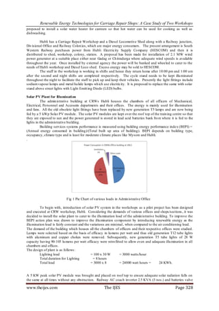 Renewable Energy Technologies for Carriage Repair Shops: A Case Study of Two Workshops
proposed to install a solar water heater for canteen so that hot water can be used for cooking as well as
dishwashing.

          Hubli has a Carriage Repair Workshop and a Diesel Locomotive Shed along with a Railway junction,
Div isional Office and Railway Colon ies, which are major energy consumers. The present arrangement is South
Western Railway purchases power from Hubli Electricity Supply Co mpany (HESCOM) and then it is
distributed to shed, workshop, colony, station. A proposal has been made for installation of 2.1 MW wind
power generator at a suitable place either near Gadag or Ch itradurga where adequate wind speeds is available
throughout the year. Once installed by external agency the power will be banked and wheeled to cater to the
needs of Hubli workshop and Diesel Loco shed. Excess energy may be sold to HESCOM.
          The staff in the workshop is working in shifts and hence they return home after 10:00 pm and 1:00 am
after the second and night shifts are completed respectively. The cycle stand needs to be kept illu minated
throughout the night to facilitate the staff to pick up and keep their vehicles. Presently the light fittings include
sodium vapour lamps and metal halide lamps wh ich use electricity. It is proposed to replace the same with solar
stand above street lights with Light Emitt ing Diode (LED) bulbs.

Solar PV Plant for Illuminati on
           The admin istrative building at CRWs Hubli houses the chambers of all officers of Mechanical,
Electrical, Personnel and Accounts departments and their offices. The energy is mainly used for illu mination
and fans. All the old obsolete light fittings have been replaced by new generation T5 lamps and are now being
fed by a 5 kWp Solar PV module. The solar PV modules are kept over the roof top of the train ing centre so that
they are exposed to sun and the power generated is stored in lead acid batteries bank fro m where it is fed to the
lights in the administrative building.
           Building services systems performance is measured using building energy performance index (BEPI) =
(Annual energy consumed in building)/(Total built up area of building). BEPI depends on building type,
occupancy, climate type and is least for moderate climate places like Mysore and Hubli.
.




                            Fig 1 Pie Chart of various loads in Admin istrative Office

          To begin with, introduction of solar PV system in the workshops as a pilot project has been designed
and executed at CRW workshop, Hubli. Considering the demands of various offices and shops/sections , it was
decided to install the solar plant to cater to the illu mination load of the admin istrative building. To imp rove the
BEPI action plan was drawn to improve the illu mination co mponent by introducing renewable energy as the
illu mination load is fairly constant and the variations are minimal, when compared to the air conditioning load.
The demand of the building which houses all the chambers of officers and their respective offices were studied.
Lamps were selected based on the basis of efficacy in lu mens per watt and thus old generation T12 tube lights
with alu minum and copper chokes were removed. Subsequently, new generation T5 tube lights of 28 W
capacity having 90-105 lu mens per watt efficacy were retro fitted to allow even and adequate illu mination in all
chambers and offices.
The design of plant is as follows :
          Lighting load                       = 100 x 30 W         = 3000 watts/hour
          Total duration for Lighting           = 8 hours
          Total load                          = 3000 x 8           = 24000 watt hours =        24 KWh.


A 5 KW peak solar PV module was brought and placed on roof top to ensure adequate solar radiation falls on
the same at all times without any obstruction. Railway AC coach inverter 2.5 KVA (3 nos.) and batteries valve

www.theijes.com                                        The IJES                                          Page 328
 