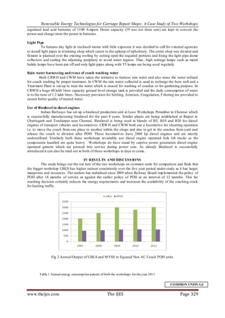Renewable Energy Technologies for Carriage Repair Shops: A Case Study of Two Workshops
regulated lead acid batteries of 1100 A mpere Hours capacity (19 nos./set three sets) are kept to convert the
power and charge/store the power in batteries.

Light Pi pe
           To harness day light in enclosed rooms with little exposure it was decided to call for external agencies
to install light pipes in trimming shop which caters to the upkeep of upholstery. The entire shop was divided and
fit ment is planned over the existing roofing by cutting open the required portions and fixing the light pipe dome
collectors and sealing the adjoining periphery to avoid water ingress. Thus , high wattage lamps such as metal
halide lamps have been put off and only light pipes along with T5 lamps are being used regularly.

Rain water harnessing and reuse of coach washi ng water
         Both CRWH and CWM have taken the initiative to harness rain water and also reuse the water utilized
for coach washing by proper treatment. In CWM the rain water collected is used to recharge the bore well and a
Treat ment Plant is set-up to treat the water which is reused for washing of coaches or for gardening purpose. In
CRWH a huge 60 lakh litres capacity ground level storage tank is provided and the daily consumption of water
is to the tune of 1.2 lakh litres. Necessary provision for Settling, Aerat ion, Coagulation, Filtering are provided to
ensure better quality of treated water.

Use of Biodiesel in diesel engines
          Indian Railways has set up a biodiesel production unit at Loco Workshops Perambur in Chennai which
is successfully manufacturing biodiesel for the past 8 years. Similar plants are being established at Raipur in
Chattisgarh and Tondiarpet near Chennai. Biodiesel is being used in blends of B5, B10 and B20 fo r diesel
engines of transport vehicles and locomotives. CRW H and CWM both use a locomotive for shunting operation
i.e. to move the coach from one place to another within the shops and also to get in the coaches from yard and
release the coach to division after POH. These locomotives have 2600 hp diesel engines and are mostly
underutilized. Similarly both these workshops invariably use diesel engine operated fork lift trucks as the
components handled are quite heavy. Workshops do have stand by captive power generation diesel engine
operated gensets which are pressed into service during power cuts. As already Biodiesel is successfully
introduced it can also be tried out in both of these workshops in days to come.

                                     IV RES ULTS AND DISCUSS IONS
         The study brings out the out turn of the two workshops on co mmon units for comparison and finds that
the bigger workshop UBLS has higher outturn consistently over the five year period under study as it has larger
manpower and resources. The outturn has stabalised since 2009 when Railway Board imp lemented the policy of
POH after 18 months of service as against the earlier policy of POH at an interval of 12 months. This far
reaching decision certainly reduces the energy requirements and increases the availability of the coaching stock
for hauling traffic.




                Fig 2 Annual Output of UBLS and M YSS in Equated Non AC Coach POH units



        Table 1 Annual energy consumption pattern of both the workshops for the year 2011


                                                                                                  COMMON UNITS GJ

www.theijes.com                                        The IJES                                          Page 329
 