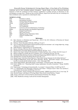 Renewable Energy Technologies for Carriage Repair Shops: A Case Study of Two Workshops
workshops and for their invaluable guidance throughout. Special thanks are due to Divisional Electrical
Engineers of both the workshops for their immense contribution in guiding and also in discussions on the
development on energy front. Thanks are due to all the Officers, Supervisors and staff of the two workshops for
their contribution and co-operation in conducting the study.

NOMENCLATURE
POH       - Periodical overhaul,
IOH       - Intermed iate Overhaul
CRW       - Carriage Repair Workshop Hubli
CWM       - Central workshops Mysore
IR        - Indian Railways
AC        - Air Conditioned
CAMTECH   - Centre for Advanced Maintenance Technology
RDSO      - Research Designs and Standards Organisation
ICF       - Integral Coach Factory
RCF       - Rail Coach Factory
BEPI      - Building Energy Performance Index
ETP       - Effluent Treatment Plant
Ltr       - Litres
                                                 References
  [1]. Basic Statistics on Petroleum and Natural gas , 2010-11 Oct 2011 (M inistry of Petro leum & Natural
        Gas, Govern ment of India)
  [2]. Railways Vision Document 2020 (Dec 2009) pp. IV and V
  [3]. www.in.undp.org/content/india/en/home/operation/projects/environment a nd energy/improving energy
        efficiency in the Indian railway system.
  [4]. Indian Railways Yearbook2010-11/ keystatistics.pdf
  [5]. Bureau of Energy Efficiency Book 1 chapter 9 pp. 210
  [6]. Standard Note of Carriage Repair Workshop Hubli Jan 2012 pp. 1 to 8
  [7]. Report of the Expert Group for Modernization of Indian Railways, Govt. of India, Feb 2012 Annex V
  [8]. Report on High Level Safety Rev iew Co mmittee, Govt. of India Feb 2012 pp. 82 to 88.
  [9]. GyanSu kh Indian Railways Institute of Electrical Engineering (IREEN) Nasik Vol. 2 No 6 pp. 3
  [10]. Standard Note of Central Workshop Mysore 2012 pp. 3 to 9
  [11]. Sharad Saxena “Individual Study Report on “Renewable Energy Strategies for the Indian Railways”
  [12]. Wolfgang Pfaffenberger, Ka rin Jahn, Marta Djourdjin- Bericth, “Renewable energies - Environ mental
        benefits, economic gro wth and job creation – Case study paper 2006
  [13]. Chetan Singh Solan ki,”Renewable Energy Technologies - A Practical guide” PHI-2008 pp.3-8
  [14]. Kirit S. Parikh et al., “Pro jecting India’s energy requirements for policy formu lation” Energy 34(2009)
        pp 928-941
  [15]. Todd Lit man,” Evaluating rail transit benefits: A co mment”, Transport Policy 14 (2007) pp 94 -97
  [16]. T.V. Ramachandra and Shwet mala,”Emissions from India ’s Transport Sector- State wise Synthesis”,
        Atmospheric Environ ment 43(2009) pp 5510-5517
  [17]. Ravi S. Kochak, “Future of Energy and Transport in India”, IRIM EE Jyoti (2012) Vo l. 4, Issue 4 pp. 20
  [18]. Detailed Energy Audit Report of Carriage Repair Shop, South Central Railway, Tirupati
  [19]. Energy audit report of Eastern Railway Kancharapara Workshop, West Bengal.
  [20]. TERI, Handbook on Energy Audit and Environment Management




www.theijes.com                                     The IJES                                        Page 331
 