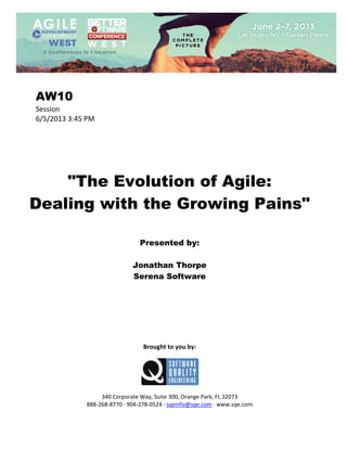  
 

AW10
Session 
6/5/2013 3:45 PM 
 
 
 
 
 
 

"The Evolution of Agile:
Dealing with the Growing Pains"
 
 
 

Presented by:
Jonathan Thorpe
Serena Software
 
 
 
 
 
 
 
 

Brought to you by: 
 

 
 
340 Corporate Way, Suite 300, Orange Park, FL 32073 
888‐268‐8770 ∙ 904‐278‐0524 ∙ sqeinfo@sqe.com ∙ www.sqe.com

 