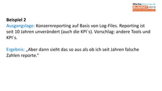 Beispiel 2
Ausgangslage: Konzernreporting auf Basis von Log-Files. Reporting ist
seit 10 Jahren unverändert (auch die KPI´s). Vorschlag: andere Tools und
KPI´s.
Ergebnis: „Aber dann sieht das so aus als ob ich seit Jahren falsche
Zahlen reporte.“
 