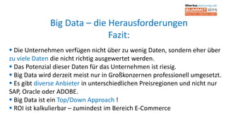  Die Unternehmen verfügen nicht über zu wenig Daten, sondern eher über
zu viele Daten die nicht richtig ausgewertet werden.
 Das Potenzial dieser Daten für das Unternehmen ist riesig.
 Big Data wird derzeit meist nur in Großkonzernen professionell umgesetzt.
 Es gibt diverse Anbieter in unterschiedlichen Preisregionen und nicht nur
SAP, Oracle oder ADOBE.
 Big Data ist ein Top/Down Approach !
 ROI ist kalkulierbar – zumindest im Bereich E-Commerce
Big Data – die Herausforderungen
Fazit:
 