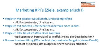  Vergleich mit gleicher Gesellschaft, länderübergreifend
- z.B. Kostenstruktur, Umsätze etc.
 Vergleich mit anderen Gesellschaften innerhalb eines Landes
- z.B. Kostenstruktur, Umsätze etc.
 Vergleich aller Gesellschaften eines Konzerns
- Wo liegen noch Potenziale? Wie effektiv sind die Gesellschaften?
 Grenznutzenermittlung (Wie hoch ist das maximale Budget in einem Kanal?)
- Wann ist es sinnlos, das Budget in einem Kanal zu erhöhen?
Marketing KPI´s (Ziele, exemplarisch I)
 