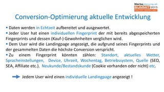  Daten werden in Echtzeit aufbereitet und ausgewertet.
 Jeder User hat einen individuellen Fingerprint der mit bereits abgespeicherten
Fingerprints und dessen (Kauf-) Gewohnheiten verglichen wird.
 Dem User wird die Landingpage angezeigt, die aufgrund seines Fingerprints und
der gesammelten Daten die höchste Conversion verspricht.
 Zu einem Fingerprint könnten zählen: Standort, aktuelles Wetter,
Spracheinstellungen, Device, Uhrzeit, Wochentag, Betriebssystem, Quelle (SEO,
SEA, Affiliate etc.), Neukunde/Bestandskunde (Cookie vorhanden oder nicht) etc.
Jedem User wird einen individuelle Landingpage angezeigt !
Conversion-Optimierung aktuelle Entwicklung
 