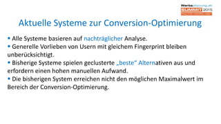  Alle Systeme basieren auf nachträglicher Analyse.
 Generelle Vorlieben von Usern mit gleichem Fingerprint bleiben
unberücksichtigt.
 Bisherige Systeme spielen geclusterte „beste“ Alternativen aus und
erfordern einen hohen manuellen Aufwand.
 Die bisherigen System erreichen nicht den möglichen Maximalwert im
Bereich der Conversion-Optimierung.
Aktuelle Systeme zur Conversion-Optimierung
 