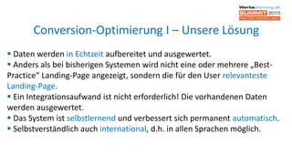  Daten werden in Echtzeit aufbereitet und ausgewertet.
 Anders als bei bisherigen Systemen wird nicht eine oder mehrere „Best-
Practice“ Landing-Page angezeigt, sondern die für den User relevanteste
Landing-Page.
 Ein Integrationsaufwand ist nicht erforderlich! Die vorhandenen Daten
werden ausgewertet.
 Das System ist selbstlernend und verbessert sich permanent automatisch.
 Selbstverständlich auch international, d.h. in allen Sprachen möglich.
Conversion-Optimierung I – Unsere Lösung
 