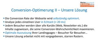  Die Conversion Rate der Webseite wird selbständig optimiert.
 Analyse jedes einzelnen User in Echtzeit (< 20 ms)
 Jedem Besucher werden über alle Kanäle (Web, Newsletter etc.) die
Inhalte zugewiesen, die seine Conversion-Wahrscheinlichkeit maximieren.
 Optimale Ausnutzung Ihrer Landingpages – Besucher für Besucher…
 Unsere Lösung arbeitet nicht mit vorgegebenen, starren Rastern.
Conversion-Optimerung II – Unsere Lösung
 