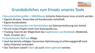  Besucherzahlen größer + 100k/Monat, kritische Datenmasse muss erreicht werden.
 Eigenes Analyse- Know-How auf Kundenseite vorteilhaft.
 Eigene Kundendaten.
 Mehrere Datenquellen mit Schnittstellen zur Datenanreicherung von Vorteil.
 Für ein erstes Projekt reicht eine Datenquelle aus.
 Tracking-Tool mit der Möglichkeit des Exportierens von Rohdaten. (Webtrekk,
Piwik, Etracker etc.)
 Internationaler Roll-out Obligo.
 Auch bei bereits erfolgter Conversion-Optimierung ist erfahrungsgemäß noch
hohes Potential vorhanden.
 Das Tool kann sowohl intern als auch extern gehostet werden.
Grundsätzliches zum Einsatz unseres Tools
 
