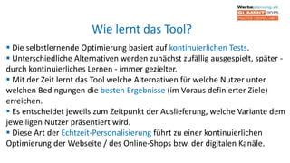  Die selbstlernende Optimierung basiert auf kontinuierlichen Tests.
 Unterschiedliche Alternativen werden zunächst zufällig ausgespielt, später -
durch kontinuierliches Lernen - immer gezielter.
 Mit der Zeit lernt das Tool welche Alternativen für welche Nutzer unter
welchen Bedingungen die besten Ergebnisse (im Voraus definierter Ziele)
erreichen.
 Es entscheidet jeweils zum Zeitpunkt der Auslieferung, welche Variante dem
jeweiligen Nutzer präsentiert wird.
 Diese Art der Echtzeit-Personalisierung führt zu einer kontinuierlichen
Optimierung der Webseite / des Online-Shops bzw. der digitalen Kanäle.
Wie lernt das Tool?
 