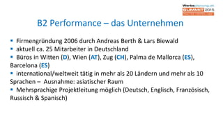  Firmengründung 2006 durch Andreas Berth & Lars Biewald
 aktuell ca. 25 Mitarbeiter in Deutschland
 Büros in Witten (D), Wien (AT), Zug (CH), Palma de Mallorca (ES),
Barcelona (ES)
 international/weltweit tätig in mehr als 20 Ländern und mehr als 10
Sprachen – Ausnahme: asiatischer Raum
 Mehrsprachige Projektleitung möglich (Deutsch, Englisch, Französisch,
Russisch & Spanisch)
B2 Performance – das Unternehmen
 