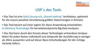  Das Tool ist eine SaaS-Lösung mit „shared nothing“ Architektur, optimiert
für die massiv parallele Verarbeitung größter Datenmengen in Echtzeit.
 Das Tool basiert auf einer eigens für diese Anwendung entwickelten
In-Memory-Technologie für korrelationsbasierte Big Data Analysen.
 Das Tool kann durch den Einsatz dieser Technologie vorhandene Analyse-
Daten für jeden Nutzer individuell zum Zeitpunkt der Auslieferung in weniger
als 20ms auswerten und auf dieser Basis Entscheidungen für die richtige
Variante liefern.
USP´s des Tools
 