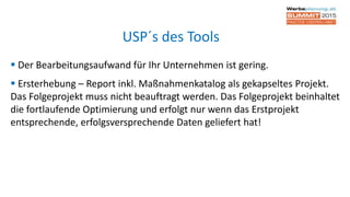  Der Bearbeitungsaufwand für Ihr Unternehmen ist gering.
 Ersterhebung – Report inkl. Maßnahmenkatalog als gekapseltes Projekt.
Das Folgeprojekt muss nicht beauftragt werden. Das Folgeprojekt beinhaltet
die fortlaufende Optimierung und erfolgt nur wenn das Erstprojekt
entsprechende, erfolgsversprechende Daten geliefert hat!
USP´s des Tools
 