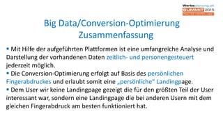  Mit Hilfe der aufgeführten Plattformen ist eine umfangreiche Analyse und
Darstellung der vorhandenen Daten zeitlich- und personengesteuert
jederzeit möglich.
 Die Conversion-Optimierung erfolgt auf Basis des persönlichen
Fingerabdruckes und erlaubt somit eine „persönliche“ Landingpage.
 Dem User wir keine Landingpage gezeigt die für den größten Teil der User
interessant war, sondern eine Landingpage die bei anderen Usern mit dem
gleichen Fingerabdruck am besten funktioniert hat.
Big Data/Conversion-Optimierung
Zusammenfassung
 