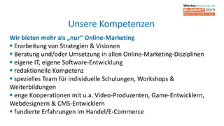 Wir bieten mehr als „nur“ Online-Marketing
 Erarbeitung von Strategien & Visionen
 Beratung und/oder Umsetzung in allen Online-Marketing-Disziplinen
 eigene IT, eigene Software-Entwicklung
 redaktionelle Kompetenz
 spezielles Team für individuelle Schulungen, Workshops &
Weiterbildungen
 enge Kooperationen mit u.a. Video-Produzenten, Game-Entwicklern,
Webdesignern & CMS-Entwicklern
 fundierte Erfahrungen im Handel/E-Commerce
Unsere Kompetenzen
 