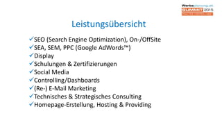 SEO (Search Engine Optimization), On-/OffSite
SEA, SEM, PPC (Google AdWords™)
Display
Schulungen & Zertifizierungen
Social Media
Controlling/Dashboards
(Re-) E-Mail Marketing
Technisches & Strategisches Consulting
Homepage-Erstellung, Hosting & Providing
Leistungsübersicht
 