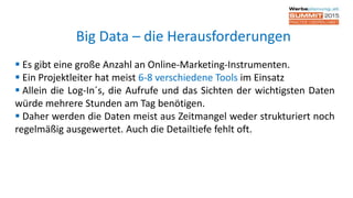  Es gibt eine große Anzahl an Online-Marketing-Instrumenten.
 Ein Projektleiter hat meist 6-8 verschiedene Tools im Einsatz
 Allein die Log-In´s, die Aufrufe und das Sichten der wichtigsten Daten
würde mehrere Stunden am Tag benötigen.
 Daher werden die Daten meist aus Zeitmangel weder strukturiert noch
regelmäßig ausgewertet. Auch die Detailtiefe fehlt oft.
Big Data – die Herausforderungen
 
