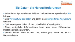  Jedes dieser Systeme kostet Geld und sollte einen entsprechenden ROI
bringen.
 Eine Verknüpfung der Daten und damit eine übergreifende Auswertung
fehlt oft.
 Optimierung wird daher oft nur „oberflächlich“ durchgeführt.
 Ohne verlässliche Informationen kann aber keine E-Commerce-
Strategie aufgebaut werden.
 Aktuell fehlen allein in den USA schon jetzt mehr als 25.000
Datenanalysten.
Big Data – die Herausforderungen
 