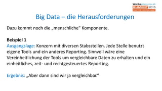 Dazu kommt noch die „menschliche“ Komponente.
Beispiel 1
Ausgangslage: Konzern mit diversen Stabsstellen. Jede Stelle benutzt
eigene Tools und ein anderes Reporting. Sinnvoll wäre eine
Vereinheitlichung der Tools um vergleichbare Daten zu erhalten und ein
einheitliches, zeit- und rechtgesteuertes Reporting.
Ergebnis: „Aber dann sind wir ja vergleichbar.“
Big Data – die Herausforderungen
 