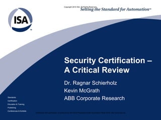 Copyright 2010 ISA. All Rights Reserved.




                                                           Security Certification –
                                                           A Critical Review
                                                           Dr. Ragnar Schierholz
                                                           Kevin McGrath
Standards
Certification
                                                           ABB Corporate Research
Education & Training
Publishing
Conferences & Exhibits
                         Distributed with permission of author(s) by ISA 2010 Presented at ISA Automation Week 2010; http://www.isa.org
 
