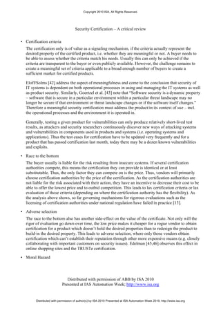Copyright 2010 ISA. All Rights Reserved.




                                     Security Certification – A critical review

• Certification criteria
   The certification only is of value as a signaling mechanism, if the criteria actually represent the
   desired property of the certified product, i.e. whether they are meaningful or not. A buyer needs to
   be able to assess whether the criteria match his needs. Usually this can only be achieved if the
   criteria are transparent to the buyer or even publicly available. However, the challenge remains to
   create a meaningful set of criteria applicable to a broad enough number of buyers to create a
   sufficient market for certified products.

   Eloff/Solms [42] address the aspect of meaningfulness and come to the conclusion that security of
   IT systems is dependent on both operational processes in using and managing the IT systems as well
   as product security. Similarly, Goertzel et al. [43] note that “Software security is a dynamic property
   – software that is secure in a particular environment within a particular threat landscape may no
   longer be secure if that environment or threat landscape changes or if the software itself changes.”
   Therefore a meaningful security certification must address the product/in its context of use – incl.
   the operational processes and the environment it is operated in.

   Generally, testing a given product for vulnerabilities can only produce relatively short-lived test
   results, as attackers and security researchers continuously discover new ways of attacking systems
   and vulnerabilities in components used in products and systems (i.e. operating systems and
   applications). Thus the test cases for certification have to be updated very frequently and for a
   product that has passed certification last month, today there may be a dozen known vulnerabilities
   and exploits.

• Race to the bottom
   The buyer usually is liable for the risk resulting from insecure systems. If several certification
   authorities compete, this means the certification they can provide is identical or at least
   substitutable. Thus, the only factor they can compete on is the price. Thus, vendors will primarily
   choose certification authorities by the price of the certification. As the certification authorities are
   not liable for the risk associated with their action, they have an incentive to decrease their cost to be
   able to offer the lowest price and to outbid competition. This leads to lax certification criteria or lax
   evaluation of those criteria (depending on where the certification authority has the flexibility). As
   the analysis above shows, so far governing mechanisms for rigorous evaluations such as the
   licensing of certification authorities under national regulation have failed in practice [13].

• Adverse selection
   The race to the bottom also has another side-effect on the value of the certificate. Not only will the
   rigor of evaluation go down over time, the low price makes it cheaper for a rogue vendor to obtain
   certification for a product which doesn’t hold the desired properties than to redesign the product to
   build-in the desired property. This leads to adverse selection, where only those vendors obtain
   certification which can’t establish their reputation through other more expensive means (e.g. closely
   collaborating with important customers on security issues). Edelman [45,46] observes this effect in
   online shopping sites and the TRUSTe certification.

• Moral Hazard




                               Distributed with permission of ABB by ISA 2010
                            Presented at IAS Automation Week; http://www.isa.org


         Distributed with permission of author(s) by ISA 2010 Presented at ISA Automation Week 2010; http://www.isa.org
 