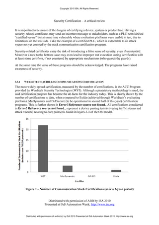 Copyright 2010 ISA. All Rights Reserved.




                                     Security Certification – A critical review


It is important to be aware of the dangers of certifying a device, system or product line. Having a
security-related certificate, may send an incorrect message to stakeholders, such as a PLC been labeled
“certified secure” but at same time vulnerable where evaluation platforms were unable to test, due to
limitations on the tool side. Take the example of a certified PLC, which is vulnerable to an attack
vector not yet covered by the stack communication certification program.

Security-related certificates carry the risk of introducing a false sense of security, even if unintended.
Moreover a race to the bottom issue may even lead to improper test execution during certification with
at least some certifiers, if not countered by appropriate mechanisms (who guards the guards).

At the same time the value of these programs should be acknowledged. The programs have raised
awareness of security.



3.3.1   WURLDTECH ACHILLES COMMUNICATIONS CERTIFICATION
The most widely spread certification, measured by the number of certifications, is the ACC Program
provided by Wurdtech Security Technologies (WST). Although a proprietary methodology is used, the
said certification program has become the de-facto for the industry today. This is clearly shown by the
number of certifications to date, when compared to Exida (achieved through Wurldtech’s evaluating
platform), MuDynamics and ISASecure (to be operational in second half of this year) certification
programs. This is further shown in Error! Reference source not found.. All certifications considered
in Error! Reference source not found., represent a device passing tests (covering traffic storms and
attack vectors) relating to core protocols found in layers 2-4 of the OSI model.




        Figure 1 – Number of Communication Stack Certifications (over a 3-year period)


                               Distributed with permission of ABB by ISA 2010
                            Presented at IAS Automation Week; http://www.isa.org


         Distributed with permission of author(s) by ISA 2010 Presented at ISA Automation Week 2010; http://www.isa.org
 