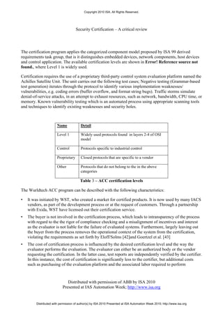 Copyright 2010 ISA. All Rights Reserved.




                                      Security Certification – A critical review




The certification program applies the categorized component model proposed by ISA 99 derived
requirements task group, that is it distinguishes embedded devices, network components, host devices
and control application. The available certification levels are shown in Error! Reference source not
found., where Level 1 is widely used.

Certification requires the use of a proprietary third-party control system evaluation platform named the
Achilles Satellite Unit. The unit carries out the following test cases; Negative testing (Grammar-based
test generation) iterates through the protocol to identify various implementation weaknesses/
vulnerabilities, e.g. coding errors (buffer overflow, and format string bugs). Traffic storms simulate
denial-of-service attacks, in an attempt to exhaust resources, such as network, bandwidth, CPU time, or
memory. Known vulnerability testing which is an automated process using appropriate scanning tools
and techniques to identify existing weaknesses and security holes.



                        Name             Detail

                        Level 1          Widely used protocols found in layers 2-4 of OSI
                                         model

                        Control          Protocols specific to industrial control

                        Proprietary      Closed protocols that are specific to a vendor

                        Other            Protocols that do not belong to the in the above
                                         categories

                                         Table 3 – ACC certification levels

The Wurldtech ACC program can be described with the following characteristics:

•   It was initiated by WST, who created a market for certified products. It is now used by many IACS
    vendors, as part of the development process or at the request of customers. Through a partnership
    with Exida, WST have licensed out their certification service.
•   The buyer is not involved in the certification process, which leads to intransparency of the process
    with regard to the the rigor of compliance checking and a misalignment of incentives and interest
    as the evaluator is not liable for the failure of evaluated systems. Furthermore, largely leaving out
    the buyer from the process removes the operational context of the system from the certification,
    violating the requirements as set forth by Eloff/Solms [42]and Goertzel et al. [43]
•   The cost of certification process is influenced by the desired certification level and the way the
    evaluator performs the evaluation. The evaluator can either be an authorized body or the vendor
    requesting the certification. In the latter case, test reports are independently verified by the certifier.
    In this instance, the cost of certification is significantly less to the certifier, but additional costs
    such as purchasing of the evaluation platform and the associated labor required to perform



                               Distributed with permission of ABB by ISA 2010
                            Presented at IAS Automation Week; http://www.isa.org


         Distributed with permission of author(s) by ISA 2010 Presented at ISA Automation Week 2010; http://www.isa.org
 