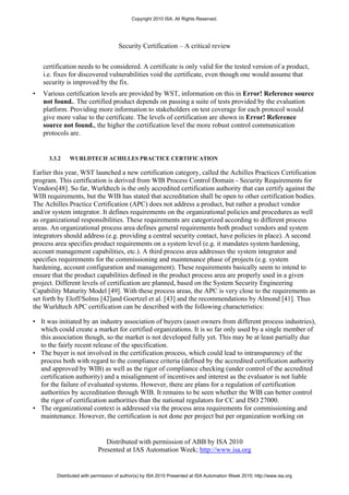 Copyright 2010 ISA. All Rights Reserved.




                                     Security Certification – A critical review


    certification needs to be considered. A certificate is only valid for the tested version of a product,
    i.e. fixes for discovered vulnerabilities void the certificate, even though one would assume that
    security is improved by the fix.
•   Various certification levels are provided by WST, information on this in Error! Reference source
    not found.. The certified product depends on passing a suite of tests provided by the evaluation
    platform. Providing more information to stakeholders on test coverage for each protocol would
    give more value to the certificate. The levels of certification are shown in Error! Reference
    source not found., the higher the certification level the more robust control communication
    protocols are.


      3.3.2   WURLDTECH ACHILLES PRACTICE CERTIFICATION

Earlier this year, WST launched a new certification category, called the Achilles Practices Certification
program. This certification is derived from WIB Process Control Domain - Security Requirements for
Vendors[48]. So far, Wurldtech is the only accredited certification authority that can certify against the
WIB requirements, but the WIB has stated that accreditation shall be open to other certification bodies.
The Achilles Practice Certification (APC) does not address a product, but rather a product vendor
and/or system integrator. It defines requirements on the organizational policies and procedures as well
as organizational responsibilities. These requirements are categorized according to different process
areas. An organizational process area defines general requirements both product vendors and system
integrators should address (e.g. providing a central security contact, have policies in place). A second
process area specifies product requirements on a system level (e.g. it mandates system hardening,
account management capabilities, etc.). A third process area addresses the system integrator and
specifies requirements for the commissioning and maintenance phase of projects (e.g. system
hardening, account configuration and management). These requirements basically seem to intend to
ensure that the product capabilities defined in the product process area are properly used in a given
project. Different levels of certification are planned, based on the System Security Engineering
Capability Maturity Model [49]. With these process areas, the APC is very close to the requirements as
set forth by Eloff/Solms [42]and Goertzel et al. [43] and the recommendations by Almond [41]. Thus
the Wurldtech APC certification can be described with the following characteristics:

• It was initiated by an industry association of buyers (asset owners from different process industries),
  which could create a market for certified organizations. It is so far only used by a single member of
  this association though, so the market is not developed fully yet. This may be at least partially due
  to the fairly recent release of the specification.
• The buyer is not involved in the certification process, which could lead to intransparency of the
  process both with regard to the compliance criteria (defined by the accredited certification authority
  and approved by WIB) as well as the rigor of compliance checking (under control of the accredited
  certification authority) and a misalignment of incentives and interest as the evaluator is not liable
  for the failure of evaluated systems. However, there are plans for a regulation of certification
  authorities by accreditation through WIB. It remains to be seen whether the WIB can better control
  the rigor of certification authorities than the national regulators for CC and ISO 27000.
• The organizational context is addressed via the process area requirements for commissioning and
  maintenance. However, the certification is not done per project but per organization working on


                               Distributed with permission of ABB by ISA 2010
                            Presented at IAS Automation Week; http://www.isa.org


         Distributed with permission of author(s) by ISA 2010 Presented at ISA Automation Week 2010; http://www.isa.org
 