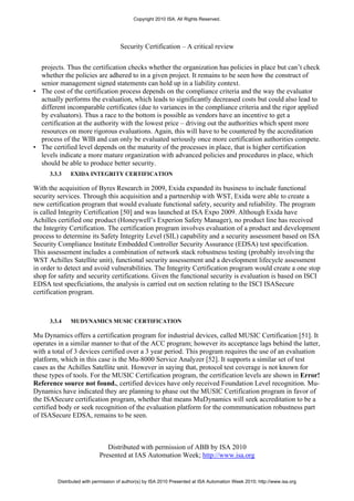 Copyright 2010 ISA. All Rights Reserved.




                                     Security Certification – A critical review


  projects. Thus the certification checks whether the organization has policies in place but can’t check
  whether the policies are adhered to in a given project. It remains to be seen how the construct of
  senior management signed statements can hold up in a liability context.
• The cost of the certification process depends on the compliance criteria and the way the evaluator
  actually performs the evaluation, which leads to significantly decreased costs but could also lead to
  different incomparable certificates (due to variances in the compliance criteria and the rigor applied
  by evaluators). Thus a race to the bottom is possible as vendors have an incentive to get a
  certification at the authority with the lowest price – driving out the authorities which spent more
  resources on more rigorous evaluations. Again, this will have to be countered by the accreditation
  process of the WIB and can only be evaluated seriously once more certification authorities compete.
• The certified level depends on the maturity of the processes in place, that is higher certification
  levels indicate a more mature organization with advanced policies and procedures in place, which
  should be able to produce better security.
      3.3.3   EXIDA INTEGRITY CERTIFICATION

With the acquisition of Byres Research in 2009, Exida expanded its business to include functional
security services. Through this acquisition and a partnership with WST, Exida were able to create a
new certification program that would evaluate functional safety, security and reliability. The program
is called Integrity Certification [50] and was launched at ISA Expo 2009. Although Exida have
Achilles certified one product (Honeywell’s Experion Safety Manager), no product line has received
the Integrity Certification. The certification program involves evaluation of a product and development
process to determine its Safety Integrity Level (SIL) capability and a security assessment based on ISA
Security Compliance Institute Embedded Controller Security Assurance (EDSA) test specification.
This assessement includes a combination of network stack robustness testing (probably involving the
WST Achilles Satellite unit), functional security assessement and a development lifecycle assessment
in order to detect and avoid vulnerabilities. The Integrity Certification program would create a one stop
shop for safety and security certifications. Given the functional security is evaluation is based on ISCI
EDSA test specficiations, the analysis is carried out on section relating to the ISCI ISASecure
certification program.



      3.3.4   MUDYNAMICS MUSIC CERTIFICATION

Mu Dynamics offers a certification program for industrial devices, called MUSIC Certification [51]. It
operates in a similar manner to that of the ACC program; however its acceptance lags behind the latter,
with a total of 3 devices certified over a 3 year period. This program requires the use of an evaluation
platform, which in this case is the Mu-8000 Service Analyzer [52]. It supports a similar set of test
cases as the Achilles Satellite unit. However in saying that, protocol test coverage is not known for
these types of tools. For the MUSIC Certification program, the certification levels are shown in Error!
Reference source not found., certified devices have only received Foundation Level recognition. Mu-
Dynamics have indicated they are planning to phase out the MUSIC Certification program in favor of
the ISASecure certification program, whether that means MuDynamics will seek accreditation to be a
certified body or seek recognition of the evaluation platform for the commmunication robustness part
of ISASecure EDSA, remains to be seen.



                               Distributed with permission of ABB by ISA 2010
                            Presented at IAS Automation Week; http://www.isa.org


         Distributed with permission of author(s) by ISA 2010 Presented at ISA Automation Week 2010; http://www.isa.org
 
