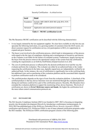 Copyright 2010 ISA. All Rights Reserved.




                                     Security Certification – A critical review

                        Level            Detail

                        Foundation       Includes ARP, DHCP, IEEE 802.1p/Q, IPv4, TCP,
                                         TFTP, UDP

                        Advanced         Application and control protocol analysis

                                      Table 4 – MUSIC certification Levels



The Mu Dynamics MUSIC certification can be described with the following characteristics:

•   It was largely initiated by the test equipment supplier. No clear facts available on why but one can
    speculate the following motivation, (i) a growing number of customers from the IACS sector, (ii)
    direct customer request for certification service, (iii) participation in ISCI, (iv) opportunity to
    expand and grow business.
•   The buyer is not involved in the certification process, which leads to intransparency of the process
    with regard to the the rigor of compliance checking and a misalignment of incentives and interest
    as the evaluator is not liable for the failure of evaluated systems. Furthermore, largely leaving out
    the buyer from the process removes the operational context of the system from the certification,
    violating the requirements as set forth by Eloff/Solms [42]and Goertzel et al. [43]
•   The cost of certification process is influenced by the desired certification level and the way the
    evaluator performs the evaluation. The evaluator can either be an authorized body or the vendor
    requesting the certification.In the latter case, digitally-signed tests are independently verified by an
    authorized body. In this instance, the cost of certification is significantly less to the certifying body,
    but additional costs such as purchasing of the evaluation platform and the associated labor required
    to perform certification needs to be considered.
•   The certified product depends on the rigor of tests from the evaluation platform. A drawback of the
    certified products is that key device functions were not monitored through the evaluation platform
    during test and hence could not be a part of the certification process. Recently, Mu-Dynamics have
    extended the evaluation platform to support the monitoring of key device functions. The levels of
    certification are shown in Error! Reference source not found., the higher the certification level
    the more robust control communication protocols are.



      3.3.5   ISCI ISASECURE

The ISA Security Compliance Institute (ISCI) was founded in 2007. ISCI is focusing on integrating
security into the product development lifecycle by introducing a conformance testing program. In
2010, ISCI has published parts of the ISASecure Embedded Device Security Assurance (EDSA)
certification specification [53]. ISASecure EDSA is one of many planned certification programs under
the ISCI mandate. The ISASecure EDSA certification program consists of the following parts



                               Distributed with permission of ABB by ISA 2010
                            Presented at IAS Automation Week; http://www.isa.org


         Distributed with permission of author(s) by ISA 2010 Presented at ISA Automation Week 2010; http://www.isa.org
 