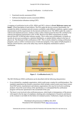 Copyright 2010 ISA. All Rights Reserved.




                                     Security Certification – A critical review


    •   Functional security assessment (FSA)
    •   Software development security assessment (SDSA)
    •   Communication robustness testing (CRT)
    •
A mapping of certification levels to FSA, SDSA and CRT is shown in Error! Reference source not
found.. A brief description of each follows; The FSA audits the devices security functionality, for
example the ability to maintain network resource availability under different conditions, against vendor
documentation and the requirements for the desired certification level. The SDSA audits the vendor’s
software development processes, similar to when a safety-related system has been SIL certified to the
software development requirements in IEC 61508. Moreover the SDSA requirements are partly
derived from IEC 61508 and other reference models. This is often seen as problematic, as attacks on
security do not occur according to a statistical distribution, as random failures subject to the laws of
physics do. The third part of this certification is CRT. This is closely related to existing certifications
programs, such as Achilles Communications Certification program. A key aspect of both programs is
that the critical function, such as the safety loop, must be adequately maintained to achieve
certification.




                                           Figure 2 – Certification levels [53]

The ISCI ISASecure EDSA certification can be described with the following characteristics:

•   It was initiated by a standards organization, which could create a market for certified products. The
    standards organization has formed a consortium which includes control system users (asset owners
    from OGP sector), manufacturers and industry organizations who may be involved in certifying
    products. Given the recent release of the specification, it is anticipated that the certification
    program will become operational in the second half of this year.
•   The buyer is not involved in the certification process, which leads to intransparency of the process
    with regard to the the rigor of compliance checking and a misalignment of incentives and interest
    as the evaluator is not liable for the failure of evaluated systems. Furthermore, largely leaving out


                               Distributed with permission of ABB by ISA 2010
                            Presented at IAS Automation Week; http://www.isa.org


         Distributed with permission of author(s) by ISA 2010 Presented at ISA Automation Week 2010; http://www.isa.org
 