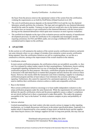 Copyright 2010 ISA. All Rights Reserved.




                                      Security Certification – A critical review


    the buyer from the process removes the operational context of the system from the certification,
    violating the requirements as set forth by Eloff/Solms [42]and Goertzel et al. [43]
•   The cost of certification process depends on the desired EDSA level and the way the chartered
    laboratory actually performs the evaluation. The rigor and cost applied by one chartered laboratory
    should be the same for another. Variances in rigor and cost would aid a race to the bottom scenario
    as vendors have an incentive to get certification at the chartered laboratory with the lowest price –
    driving out the chartered laboratories which spent more resources on more rigorous evaluations.
•   The certified level depends on the rigor of the evaluation process and the maturity of manufacturer
    development processes. In order for certificates to be comparable and meaningful, besides
    requiring consistency for FSA and SDSA audits, test coverage of different CRT tool needs to be
    considered and its impact on the certificate


4    ANALYSIS
In this section we will summarize the analysis of the current security certification initiatives and point
out some elements where we see a danger of mistakes from enterprise system security certification
being repeated. Since the certification initiatives are still in a maturing phase, we see this as a
constructive criticism, aiming at the improvement of the overall situation in the industry.

• Certification criteria
    In most current certification programs, the certification criteria are not publicly accessible, i.e. they
    can’t be evaluated by subject matter experts for their meaningfulness. Furthermore, buyers seeking
    a meaningful signaling mechanism have no way of checking the appropriateness of a given
    certification program for their purposes. Obviously, certification program developers currently are
    in discussion with individual buyers to market their programs and also disclose the criteria to these
    buyers. However, this merely shifts the transaction costs from evaluating a supplier to evaluating a
    certification program and thus at least reduces if not eliminates the economic advantage of
    signaling. Furthermore, this cannot be expected to be a permanent approach, as the evaluators will
    need to stabilize their certification criteria to achieve a stable and comparable certificate.

• Race to the bottom
    Most current certification initiatives encourage or at least enable independent evaluators to also
    setup certification programs under the same framework. While the requirements for certification are
    defined, the specific certification criteria and the process applied to assess a subject’s compliance
    are not strictly defined not is there a requirement to make them public. This makes the programs
    susceptible to the “race to the bottom” in which evaluators compete on price and probability of
    passing.

• Adverse selection
    Limited meaningfulness may lead vendors who take security serious to engage in other signaling
    mechanisms, e.g. in-depth discussions with buyers in the project specification phase. Especially in a
    market which is characterized by a low number of large actors on both the buyer and the supplier
    side where buyers choose a few strategic suppliers for mid- to long-term periods, this may turn out


                                Distributed with permission of ABB by ISA 2010
                             Presented at IAS Automation Week; http://www.isa.org


          Distributed with permission of author(s) by ISA 2010 Presented at ISA Automation Week 2010; http://www.isa.org
 
