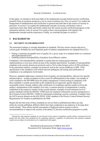Copyright 2010 ISA. All Rights Reserved.




                                      Security Certification – A critical review


In this paper, we attempt to shed some light on the fundamental concepts behind security certification
primarily from an economic perspective, not so much a technical one. First, in section 2 we outline the
background of standardization and certification in general and relate that to the context of security in
particular. In section 3 we explain the fundamental concepts of security certification, look at
experiences from other fields and briefly outline how the current security certification programs in the
automation industry work. In section 4 we analyze these current programs with regard to the
fundamental concepts and the experiences. Finally, we conclude the paper in section 5.


2       BACKGROUND
2.1     SECURITY STANDARDIZATION

The automation industry is strongly dependent on standards. This has various reasons and serves
various goals. Probably the most important goals of industry standardization are (adopted from [5]1):

• Setting a minimum acceptable level of quality for a given scope of a standard (both on a technical
  and organizational level).
• Enabling technical interoperability of products from different vendors.
Compliance with interoperability standards is usually done by testing against reference
implementations or test cases which are part of the standard specification. Examples of interoperability
standards in the security domain are protocols such as TLS or data formats such as X.509 certificates.
In the automation industry, examples are protocols such as the various fieldbuses or OPC. If the
specification of the standard is well written and non-ambiguous, the testing and certification of
compliance is an undisputed, trivial matter.

However, standards addressing a minimum level of quality, not interoperability, often are less specific
and prescriptive – usually on purpose to leave room for differentiation in the market. An example of
such a standard is the ISO 9000 series for quality management. Formal testing of compliance with
these standards is usually not possible as the standards do not rigorously specify objectively
measurable criteria. Instead, auditors offer certification of compliance and this usually involves the
auditor’s interpretation of the standard. Over time, a common practice of interpretation is usually
established in the respective market. In the security domain, examples of such minimum level of
quality standards include the ISO/IEC 27000 series for enterprise information security management or
the Common Criteria (ISO/IEC 15408) for information technology security evaluation. Examples from
the IACS security domain are the ISA 99/IEC 62443 standard or the Process Control Domain Security
Requirements for Vendors as published by the WIB.

Despite the fact that some of these standards are not yet final or published and others are only
relatively recently published, different efforts have been conducted or are underway to leverage their
results already. These efforts include assessments of deployed control systems to derive
recommendations to improve the security of the plants [7], but also certification programs to certify


    1
    Regulations and corporate standards are not relevant in this context as regulations usually enforce a minimum level of
quality and only differ from standards by the regulating authority’s capability of enforcement and corporate standards
usually are not subject of certification (as it is understood in this paper).


                                Distributed with permission of ABB by ISA 2010
                             Presented at IAS Automation Week; http://www.isa.org


          Distributed with permission of author(s) by ISA 2010 Presented at ISA Automation Week 2010; http://www.isa.org
 