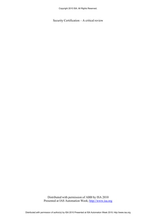 Copyright 2010 ISA. All Rights Reserved.




                            Security Certification – A critical review




                      Distributed with permission of ABB by ISA 2010
                   Presented at IAS Automation Week; http://www.isa.org


Distributed with permission of author(s) by ISA 2010 Presented at ISA Automation Week 2010; http://www.isa.org
 