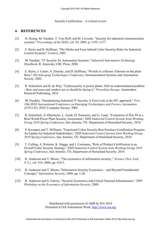 Copyright 2010 ISA. All Rights Reserved.




                                     Security Certification – A critical review


6      REFERENCES

[1]      D. Dzung, M. Naedele, T. Von Hoff, and M. Crevatin, "Security for industrial communication
        systems," Proceedings of the IEEE, vol. 93, 2005, p. 1152–1177.

[2]     E. Byres and D. Hoffman, "The Myths and Facts behind Cyber Security Risks for Industrial
        Control Systems," Control, 2003.

[3]     M. Naedele, "IT Security for Automation Systems," Industrial Information Technology
        Handbook, R. Zurawski, CRC Press, 2004.

[4]      E. Byres, J. Carter, A. Elramly, and D. Hoffman, "Worlds in collision: Ethernet on the plant
        floor," ISA Emerging Technologies Conference, Instrumentation Systems and Automation
        Society, 2002.

[5]      R. Schierholz and B. de Wijs, "Cybersecurity in power plants: Still an underestimated problem
        - How end users and vendors are or should be facing it," PowerGen Europe, Amsterdam:
        Pennwell Publishing, 2010.

[6]      M. Naedele, "Standardizing Industrial IT Security A First Look at the IEC approach," Proc.
        10th IEEE International Conference on Emerging Technologies and Factory Automation
        (ETFA 05), IEEE Computer Society, 2005.

[7]     R. Schierholz, S. Obermeier, L. Guidi, D. Pestonesi, and G. Carpi, "Evaluation of ISA 99 in a
        Real-World Power Plant Security Assessment," DHS Industrial Control System Joint Working
        Group 2010 Spring Conference, San Antonio, TX: Department of Homeland Security, 2010.

[8]     P. Kwaspen and T. Williams, "Functional Cyber Security Best Practices Certification Program:
        An Update for Industrial Stakeholders," DHS Industrial Control System Joint Working Group
        2010 Spring Conference, San Antonio, TX: Department of Homeland Security, 2010.

[9]     T. Culling, A. Ristaino, K. Staggs, and J. Cusimano, "Role of Product Certification in an
        Overall Cyber Security Strategy," DHS Industrial Control System Joint Working Group 2010
        Spring Conference, San Antonio, TX: Department of Homeland Security, 2010.

[10]    R. Anderson and T. Moore, "The economics of information security.," Science (New York,
        N.Y.), vol. 314, 2006, pp. 610-3.

[11]    R. Anderson and T. Moore, "Information Security Economics – and Beyond Foundational
        Concepts," Information Security, 2008, pp. 1-26.

[12]    R. Anderson and S. Fuloria, "Security Economics and Critical National Infrastructure," 2009
        Workshop on the Economics of Information Security, 2009.




                               Distributed with permission of ABB by ISA 2010
                            Presented at IAS Automation Week; http://www.isa.org


         Distributed with permission of author(s) by ISA 2010 Presented at ISA Automation Week 2010; http://www.isa.org
 