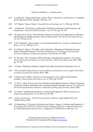 Copyright 2010 ISA. All Rights Reserved.




                                    Security Certification – A critical review


[27]    K. Spremann, "Agent and Principal," Agency Theory, Information, and Incentives, G. Bamberg
       and K. Spremann, Berlin: Springer, 1987, pp. 3-38.

[28]   S.P. Shapiro, "Agency Theory," Annual Review of Sociology, vol. 31, 2005, pp. 263-284.

[29]   A. Blomqvist, "The doctor as double agent: Information asymmetry, health insurance, and
       medical care," Journal of Health Economics, vol. 10, 1991, pp. 411-432.

[30]    M. Harris and A. Raviv, "Some Results on Incentive Contracts with Applications to Education
       and Employment, Health Insurance, and Law Enforcement," The American Economic Review,
       vol. 68, 1978, pp. 20-30.

[31]   K.M. Eisenhardt, "Agency Theory: An Assessment and Review," Academy of Management
       Review, vol. 14, 1989, pp. 57-74.

[32]   B. Schlaak, S. Dynes, L.M. Kolbe, and R. Schierholz, "Managing of Information Systems
       Risks in Extended Enterprises: The Case of Outsourcing," Proceedings of the Fourteenth
       Americas Conference on Information Systems, Toronto, ON, CA: 2008.

[33]   D. Wu and L. Hitt, "Learning in ERP contracting: a principal-agent analysis," 37th Annual
       Hawaii International Conference on System Sciences, 2004. Proceedings of the, IEEE, 2003,
       pp. 217-225.

[34]   X. Huans, "Production Strategy in Supply Chain under Asymmetric Information," pp. 2-6.

[35]   X.H. Lei and K. Zhang, Research on the subdivision of transaction cost in supply chain based
       on analysis of enterprises relation, IEEE, 2008.

[36]    P. Bajari and S. Tadelis, "Incentives versus transaction costs: a theory of procurement
       contracts," Rand Journal of Economics, vol. 32, 2001, pp. 387-407.

[37]    X. Chen, L. Ding, H. Luo, and J. Sun, "Research on the Optimal Inentive Contract Considering
       Contractor's Intrinsic Motivation in the Construction Quality Insurance System," Proceedings of
       the Seventh International Conference on Machine Learning and Cybernetics, IEEE, 2008.

[38]   R. Nellore, "Validating specifications: a contract-based approach," IEEE Transactions on
       Engineering Management, vol. 48, 2001, pp. 491-504.

[39]   D. Rice, Geekonomics - The Real Cost of Insecure Software, Upper Saddler River, NJ:
       Addson-Wesley, 2008.

[40]    K. Rannenberg, "IT Security Certification and Criteria - Progress , Problems and Perspectives,"
       Proceedings of the IFIP TC11 Fifteenth Annual Working Conference on Information Security
       for Global Information Infrastructures, S. Qing and J.H. Eloff, Kluwer, 2000, pp. 1-10.




                              Distributed with permission of ABB by ISA 2010
                           Presented at IAS Automation Week; http://www.isa.org


        Distributed with permission of author(s) by ISA 2010 Presented at ISA Automation Week 2010; http://www.isa.org
 