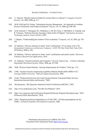 Copyright 2010 ISA. All Rights Reserved.




                                    Security Certification – A critical review


[41]   C. Almond, "Should vendors be liable for security flaws in software?," Computer Fraud &
       Security, vol. 2009, 2009, pp. 4-7.

[42]   M.M. Eloff and S.H. Solms, "Information Security Management : An Approach to Combine
       Process Certification And Product Evaluation," Science, vol. 19, 2000, pp. 698-709.

[43]   K.M. Goertzel, T. Winograd, H.L. McKinley, L. Oh, M. Colon, T. McGibbon, E. Fedchak, and
       R. Vienneau, "Software Security Assurance: State-of-the-Art Report," Information Assurance
       Technology Analysis Center (IATAC), 2007.

[44]   J. Shapiro, "Understanding the windows EAL4 evaluation," Computer, vol. 36, 2003, pp. 103-
       105.

[45]    B. Edelman, "Adverse selection in online "trust" certifications," Proceedings of the 11th
       International Conference on Electronic Commerce - ICEC '09, New York, New York, USA:
       ACM Press, 2009, p. 205.

[46]   B. Edelman, "Adverse selection in online “trust” certifications and search results," Electronic
       Commerce Research and Applications, 2010.

[47]   R. Anderson, "System Evaluation and Assurance," Security Engineering – A Guide to Building
       Dependable Distributed Systems, Wiley, 2008, pp. 857-888.

[48]   WIB, "Process Control Domain - Security Requirements for Vendors," 2010, pp. 1-33.

[49]   CMU, "Systems Security Engineering Capability Maturity Model (SSE-CMM) V3.0,"
       Carnegie Mellon University - Software Engineering Institute, 2003.

[50]    Exida, "Professional Services for Control System Security Functional Safety Services :
       Intersection between Safety and Security," 2009.

[51]   Mu-Dynamics, "Mu Dynamics Industrial Control Certification (MUSIC)," 2007.

[52]   http://www.mudynamics.com, "The Mu Test Platform," 2010.

[53]    http://www.isasecure.org/Certification-Program/ISASecure-Program-Description.aspx, "ISCI
       ISASecure EDSA Specification," 2010.

[54]   NIST, "Requiring Software Independence in VVSG 2007 : STS Recommendations for the
       TGDC," Technical Guidelines Development Committee, 2006.




                              Distributed with permission of ABB by ISA 2010
                           Presented at IAS Automation Week; http://www.isa.org


        Distributed with permission of author(s) by ISA 2010 Presented at ISA Automation Week 2010; http://www.isa.org
 