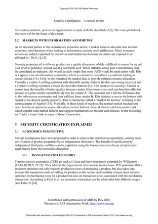 Copyright 2010 ISA. All Rights Reserved.




                                     Security Certification – A critical review


that certain products, systems or organizations comply with the standards [8,9]. The concepts behind
the latter will be the focus of this paper.

2.2   MARKETS WITH INFORMATION ASYMMETRY

As all relevant parties in this scenario are economic actors, it makes sense to also take into account
economic considerations when looking at information security and certification. Many economic
actions are indeed explained by incentives and market mechanisms the actors are exposed to or
affected by [10,11,12,13].

Security properties of a software product are a quality dimension which is difficult to assess for an end
user prior to purchase, at least not at a justifiable cost. While statistics about past vulnerabilities may
be considered an indicator, this would actually imply that most IACS would be rated rather well. This
is a typical case of information asymmetry which is commonly considered a condition leading to
market failure [14,15,16]. In this situation the market fails to provide optimal resource allocation.
Consider a vendor A selling a product with desirable quality features (in this case strong security) and
a vendor B selling a product without the desirable features (i.e. with weak or no security). Vendor A
cannot reap the benefits of better quality because vendor B has lower costs and can therefore offer his
product at a price which is prohibitively low for vendor A. The customer can’t tell the difference due
to the information asymmetry and thus will buy from vendor B. This initiates a race to the bottom with
regard to the desired quality property. This is commonly called a “market for lemons” referring to the
seminal paper of Akerlof [14]. Typically, in these kinds of markets, the normal market mechanisms
don’t lead to an optimal resource allocation (market failure). Several theoretical frameworks exist
which explain such market failures and suggest mechanisms to prevent such failures. In the following
we’ll take a closer look at some of these frameworks.


3     SECURITY CERTIFICATION EXPLAINED
3.1   ECONOMICS PERSPECTIVE

Several mechanisms have been proposed in order to remove the information asymmetry, among them
certification of product properties by an independent third party. The benefit of certification by
independent third party certifiers can be explained using the transaction costs theory and principal-
agent theory from the economics discipline.

      3.1.1   TRANSACTION COST ECONOMICS

Transaction cost economics (TCE) go back to Coase and have been much extended by Williamson
[17,18,19,20,21,22,23]. They address the organization of economic transactions. TCE postulates that a
producer optimizes not only towards production costs of producing a product, but also takes into
account the transaction costs of selling the product on the market and similarly a buyer does not only
optimize on purchasing costs for a product but also on transaction costs associated with the purchasing
transaction. According to Picot et al. an economic transaction can be subdivided into different stages
(see Table 1) [24].




                               Distributed with permission of ABB by ISA 2010
                            Presented at IAS Automation Week; http://www.isa.org


         Distributed with permission of author(s) by ISA 2010 Presented at ISA Automation Week 2010; http://www.isa.org
 