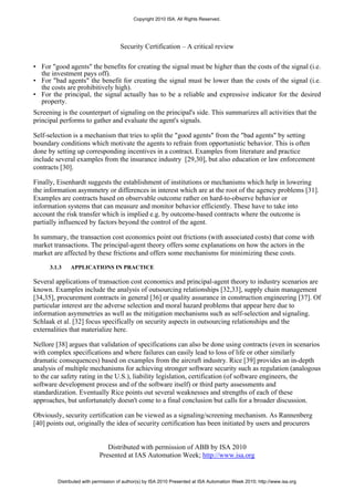 Copyright 2010 ISA. All Rights Reserved.




                                     Security Certification – A critical review

• For "good agents" the benefits for creating the signal must be higher than the costs of the signal (i.e.
  the investment pays off).
• For "bad agents" the benefit for creating the signal must be lower than the costs of the signal (i.e.
  the costs are prohibitively high).
• For the principal, the signal actually has to be a reliable and expressive indicator for the desired
  property.
Screening is the counterpart of signaling on the principal's side. This summarizes all activities that the
principal performs to gather and evaluate the agent's signals.

Self-selection is a mechanism that tries to split the "good agents" from the "bad agents" by setting
boundary conditions which motivate the agents to refrain from opportunistic behavior. This is often
done by setting up corresponding incentives in a contract. Examples from literature and practice
include several examples from the insurance industry [29,30], but also education or law enforcement
contracts [30].

Finally, Eisenhardt suggests the establishment of institutions or mechanisms which help in lowering
the information asymmetry or differences in interest which are at the root of the agency problems [31].
Examples are contracts based on observable outcome rather on hard-to-observe behavior or
information systems that can measure and monitor behavior efficiently. These have to take into
account the risk transfer which is implied e.g. by outcome-based contracts where the outcome is
partially influenced by factors beyond the control of the agent.

In summary, the transaction cost economics point out frictions (with associated costs) that come with
market transactions. The principal-agent theory offers some explanations on how the actors in the
market are affected by these frictions and offers some mechanisms for minimizing these costs.

      3.1.3   APPLICATIONS IN PRACTICE

Several applications of transaction cost economics and principal-agent theory to industry scenarios are
known. Examples include the analysis of outsourcing relationships [32,33], supply chain management
[34,35], procurement contracts in general [36] or quality assurance in construction engineering [37]. Of
particular interest are the adverse selection and moral hazard problems that appear here due to
information asymmetries as well as the mitigation mechanisms such as self-selection and signaling.
Schlaak et al. [32] focus specifically on security aspects in outsourcing relationships and the
externalities that materialize here.

Nellore [38] argues that validation of specifications can also be done using contracts (even in scenarios
with complex specifications and where failures can easily lead to loss of life or other similarly
dramatic consequences) based on examples from the aircraft industry. Rice [39] provides an in-depth
analysis of multiple mechanisms for achieving stronger software security such as regulation (analogous
to the car safety rating in the U.S.), liability legislation, certification (of software engineers, the
software development process and of the software itself) or third party assessments and
standardization. Eventually Rice points out several weaknesses and strengths of each of these
approaches, but unfortunately doesn't come to a final conclusion but calls for a broader discussion.

Obviously, security certification can be viewed as a signaling/screening mechanism. As Rannenberg
[40] points out, originally the idea of security certification has been initiated by users and procurers


                               Distributed with permission of ABB by ISA 2010
                            Presented at IAS Automation Week; http://www.isa.org


         Distributed with permission of author(s) by ISA 2010 Presented at ISA Automation Week 2010; http://www.isa.org
 