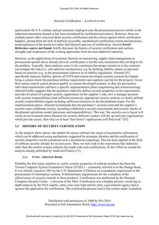 Copyright 2010 ISA. All Rights Reserved.




                                     Security Certification – A critical review


(particularly the U.S. military and government), hoping to ease the procurement process (while in the
industrial automation domain it has been introduced by certification providers). However, there are
multiple points often criticized about security certification and the criteria against which certification
happens, among them are lack of publicly accessible, standardized certification criteria and processes,
meaningfulness of the results (or rather lack thereof) and cost of certification. Section Error!
Reference source not found. briefly discusses the history of security certification and outlines
strengths and weaknesses of the existing approaches from the non-industrial industries.

However, as the applications of economic theories on outsourcing, supply chain management or
procurement quoted above already showed, certification is not the only mechanism that can help to fix
the problem. Typically, these analyses come to the conclusion that proper incentives in the contracts
can mitigate the risks (i.e. self-selection mechanisms), e.g. by defining liability clauses or payment
based on outcome (e.g. in the procurement contracts or in liability legislation). Almond [41]
specifically analyzes liability options of COTS and custom-developed systems (custom-developed
being a system where the purchaser defines requirements and suppliers can bid for the project). Given
their nature control system projects qualify as custom-developed systems, as they are procured to
individual requirements and have a specific implementation phase (engineering and commissioning).
Almond further suggests that the purchaser explicitly defines security properties in the requirements
and asks for proof of a proper security organization on the supplier’s side, incl. a manager position
with security responsibilities (and sufficient resources), appropriate security policies or clearly defined
security responsibilities (again including sufficient resources) in the development teams. For the
implementation phase, Almond recommends that the purchaser’s security team and the supplier’s
security team collaborate closely, including collaborative security assessments and security checks of
the planned operations model (processes and responsibilities). This way “the security-savvy buyer will
create an environment where business for security deficient vendors will dry up and only organizations
which provide secure, flaw-free (or at least ‘flaw-fewer’) applications will find work” [41].

3.2   HISTORY OF SECURITY CERTIFICATION

As the analysis above shows, the market for secure software has issues of asymmetric information,
which can be addressed using mechanisms suggested by economic theories and the certification of
security properties can be considered such a mechanism (signaling). This has been applied in the field
of software security already for several years. Thus, we now look at the experiences that industries
other than the control systems industry has made with such certifications. In this effort we extend the
analysis already published by Anderson/Fuloria [13].

      3.2.1   TCSEC / ORANGE BOOK

Probably the first major initiative to certify security properties of software products has been the
Trusted Computer System Evaluation Criteria (TCSEC) – commonly referred to as the Orange Book.
It was initially issued in 1983 by the U.S. Department of Defense as a mandatory requirement in the
procurement of information systems. It defined basic requirements for the evaluation of the
effectiveness of security controls in those products. Certification was performed by the National
Computer Security Center – a division of the NSA. Certification was a lengthy process, involving in-
depth analysis by the NSA experts, entry costs were high and for entry a government agency had to
sponsor the application for certification. The certification process lead to the system under evaluation


                               Distributed with permission of ABB by ISA 2010
                            Presented at IAS Automation Week; http://www.isa.org


         Distributed with permission of author(s) by ISA 2010 Presented at ISA Automation Week 2010; http://www.isa.org
 