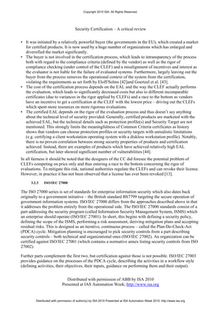 Copyright 2010 ISA. All Rights Reserved.




                                     Security Certification – A critical review


• It was initiated by a relatively powerful buyer (the governments in the EU), which created a market
  for certified products. It is now used by a huge number of organizations which has enlarged and
  diversified the market significantly.
• The buyer is not involved in the certification process, which leads to intransparency of the process
  both with regard to the compliance criteria (defined by the vendor) as well as the rigor of
  compliance checking (under control of the CLEF) and a misalignment of incentives and interest as
  the evaluator is not liable for the failure of evaluated systems. Furthermore, largely leaving out the
  buyer from the process removes the operational context of the system from the certification,
  violating the requirements as set forth by Eloff/Solms [42]and Goertzel et al. [43].
• The cost of the certification process depends on the EAL and the way the CLEF actually performs
  the evaluation, which leads to significantly decreased costs but also to different incomparable
  certificates (due to variances in the rigor applied by CLEFs) and a race to the bottom as vendors
  have an incentive to get a certification at the CLEF with the lowest price – driving out the CLEFs
  which spent more resources on more rigorous evaluations.
• The certified EAL depends on the rigor of the evaluation process and thus doesn’t say anything
  about the technical level of security provided. Generally, certified products are marketed with the
  achieved EAL, but the technical details such as protection profile(s) and Security Target are not
  mentioned. This strongly limits the meaningfulness of Common Criteria certificates as history
  shows that vendors can choose protection profiles or security targets with unrealistic limitations
  (e.g. certifying a client workstation operating system with a diskless workstation profile). Notably,
  there is no proven correlation between strong security properties of products and certification
  achieved. Instead, there are examples of products which have achieved relatively high EAL
  certification, but later showed significant number of vulnerabilities [44].
In all fairness it should be noted that the designers of the CC did foresee the potential problem of
CLEFs competing on price only and thus entering a race to the bottom concerning the rigor of
evaluations. To mitigate this risk, national authorities regulate the CLEFs and can revoke their license.
However, in practice it has not been observed that a license has ever been revoked [13].

      3.2.3   ISO/IEC 27000

The ISO 27000 series is set of standards for enterprise information security which also dates back
originally to a government initiative – the British standard BS7799 targeting the secure operation of
government information systems. ISO/IEC 27000 differs from the approaches described above in that
it addresses the problem entirely from the operational side. The ISO/IEC 27000 standards consist of a
part addressing the security program (called Information Security Management System, ISMS) which
an enterprise should operate (ISO/IEC 27001). In short, this begins with defining a security policy,
defining the scope of the ISMS, performing a risk assessment, deriving mitigation plans and accepting
residual risks. This is designed as an iterative, continuous process – called the Plan-Do-Check-Act
(PDCA) cycle. Mitigation planning is encouraged to pick security controls from a part describing
security controls – both technical and organizational ones (ISO/IEC 27002). An organization can be
certified against ISO/IEC 27001 (which contains a normative annex listing security controls from ISO
27002).

Further parts complement the first two, but certification against those is not possible. ISO/IEC 27003
provides guidance on the processes of the PDCA cycle, describing the activities in a workflow style
(defining activities, their objectives, their inputs, guidance on performing them and their output).


                               Distributed with permission of ABB by ISA 2010
                            Presented at IAS Automation Week; http://www.isa.org


         Distributed with permission of author(s) by ISA 2010 Presented at ISA Automation Week 2010; http://www.isa.org
 