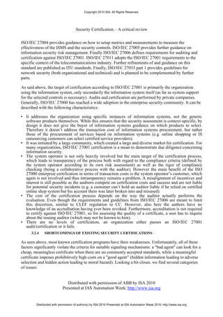Copyright 2010 ISA. All Rights Reserved.




                                     Security Certification – A critical review


ISO/IEC 27004 provides guidance on how to setup metrics and measurements to measure the
effectiveness of the ISMS and the security controls. ISO/IEC 27005 provides further guidance on
information security risk management. Finally ISO/IEC 27006 defines requirements for auditing and
certification against ISO/IEC 27001. ISO/IEC 27011 adopts the ISO/IEC 27001 requirements to the
specific context of the telecommunications industry. Further refinements of and guidance on this
standard are published as ITU standards. Finally, ISO/IEC 27033 part 1 provides guidelines for
network security (both organizational and technical) and is planned to be complemented by further
parts.

As said above, the target of certification according to ISO/IEC 27001 is primarily the organization
using the information system, only secondarily the information system itself (as far as system support
for the selected controls is necessary). Audits and certification are performed by private companies.
Generally, ISO/IEC 27000 has reached a wide adoption in the enterprise security community. It can be
described with the following characteristics:

• It addresses the organization using specific instances of information systems, not the generic
  software products themselves. While this ensures that the security assessment is context-specific, by
  design it does not give the buyer of information systems guidance on which products to select.
  Therefore it doesn’t address the transaction cost of information systems procurement, but rather
  those of the procurement of services based on information systems (e.g. online shopping or IS
  outsourcing customers can select certified service providers).
• It was initiated by a large community, which created a large and diverse market for certification. For
  many organizations, ISO/IEC 27001 certification is a mean to demonstrate due diligence concerning
  information security.
• The system operator is not only heavily involved but the main target of the certification process,
  which leads to transparency of the process both with regard to the compliance criteria (defined by
  the system operator according to its own risk assessment) as well as the rigor of compliance
  checking (being a collaborative process with the auditor). However the main benefit of the ISO
  27000 enterprise certification in terms of transaction costs is the system operator’s customer, which
  again is not involved and thus intransparency remains a problem. A misalignment of incentives and
  interest is still possible as the auditors compete on certification costs and success and are not liable
  for potential security incidents (e.g. a customer can’t hold an auditor liable if he relied on certified
  online shop system but his account there was later broken into and misused).
• The cost of the certification process depends on the way the auditor actually performs the
  evaluation. Even though the requirements and guidelines from ISO/IEC 27006 are meant to limit
  this discretion, similar to CLEF regulation in CC. However, also here the authors have no
  knowledge of an accreditation having ever been revoked. Furthermore, accreditation is not required
  to certify against ISO/IEC 27001, so for assessing the quality of a certificate, a user has to inquire
  about the issuing auditor (which may not be known to him).
• There are no levels of certification, an organization either passes an ISO/IEC 27001
  audit/certification or it fails.
      3.2.4   SHORTCOMINGS OF EXISTING SECURITY CERTIFICATIONS

As seen above, most known certification programs have their weaknesses. Unfortunately, all of these
factors significantly violate the criteria for suitable signaling mechanisms: a "bad agent" can look for a
cheap, meaningless certificate when there are no commonly accepted standards, while a meaningful
certificate imposes prohibitively high costs on a "good agent” (hidden information leading to adverse
selection and hidden action leading to moral hazard). Looking a bit closer, we find several categories
of issues:


                               Distributed with permission of ABB by ISA 2010
                            Presented at IAS Automation Week; http://www.isa.org


         Distributed with permission of author(s) by ISA 2010 Presented at ISA Automation Week 2010; http://www.isa.org
 
