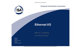 Copyright 2010 ISA. All Rights Reserved.




                                                           Ethernet I/O

                                                           Brad S. Carlberg
                                                           Jim McConahay
Standards
Certification
Education & Training
Publishing
Conferences & Exhibits




                         Distributed with permission of author(s) by ISA 2010 Presented at ISA Automation Week 2010; http://www.isa.org
 