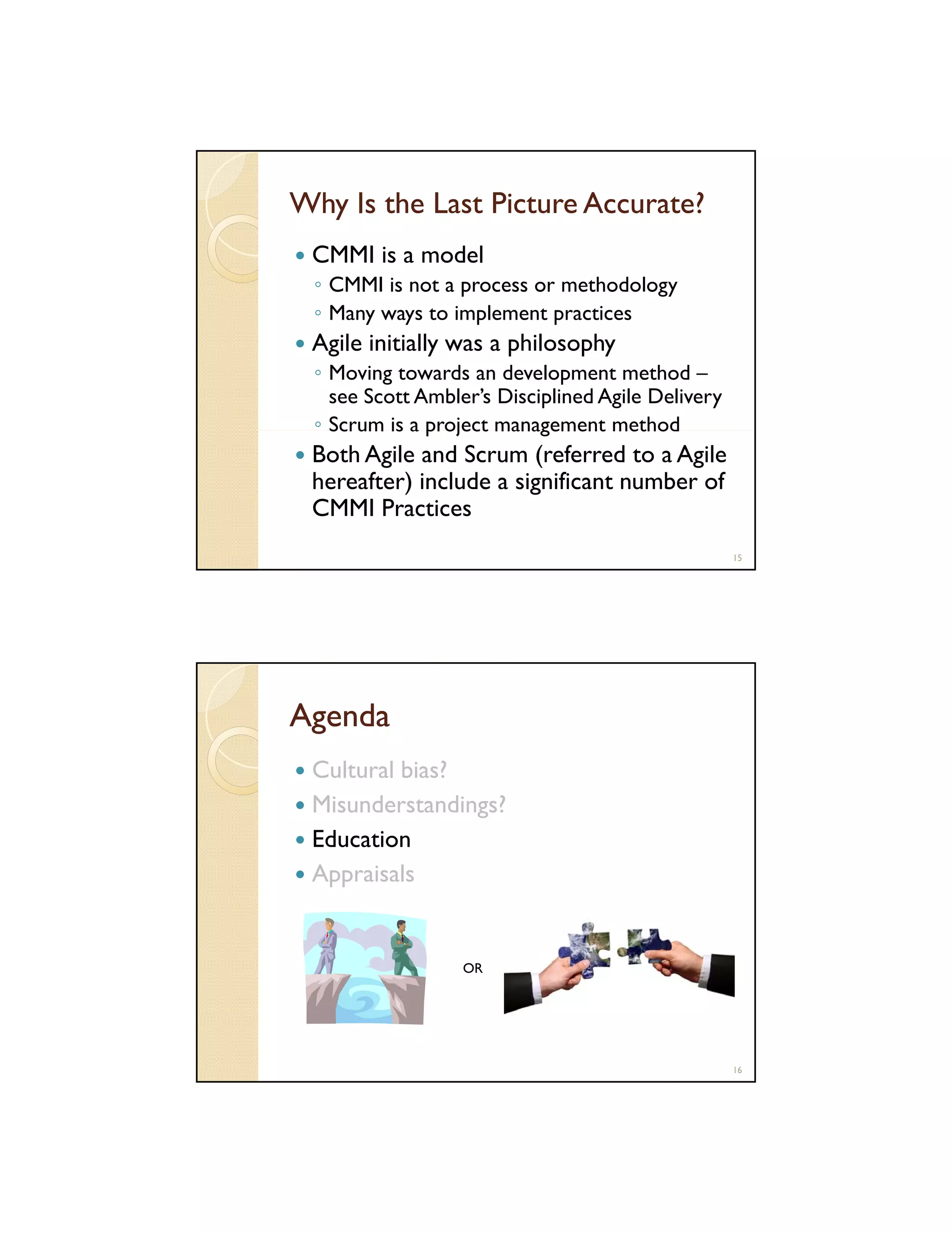 Why Is the Last Picture Accurate?
CMMI is a model
◦ CMMI is not a process or methodology
◦ Many ways to implement practices

Agile initially was a philosophy
◦ Moving towards an development method –
see Scott Ambler’s Disciplined Agile Delivery
◦ Scrum is a project management method

Both Agile and Scrum (referred to a Agile
hereafter) include a significant number of
CMMI Practices
15

Agenda
Cultural bias?
Misunderstandings?
Education
Appraisals

OR

16

 